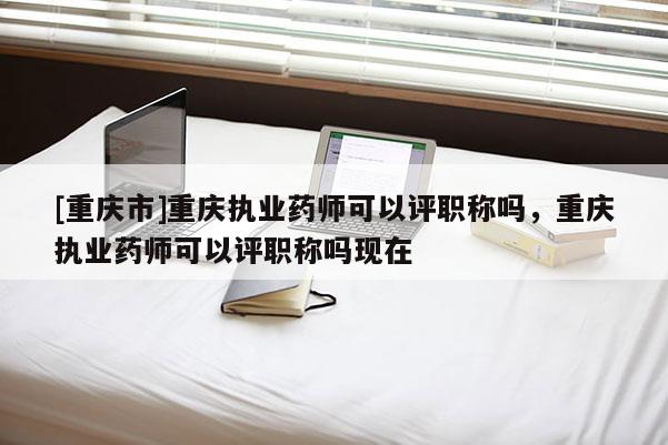 [重慶市]重慶執業藥師可以評職稱嗎，重慶執業藥師可以評職稱嗎現在