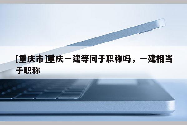 [重慶市]重慶一建等同于職稱嗎，一建相當于職稱
