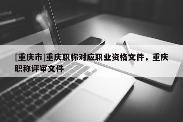 [重慶市]重慶職稱對應職業資格文件，重慶職稱評審文件