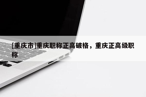 [重慶市]重慶職稱正高破格，重慶正高級職稱