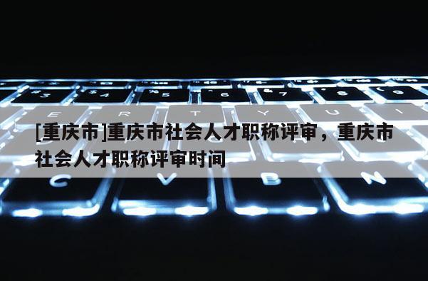 [重慶市]重慶市社會人才職稱評審，重慶市社會人才職稱評審時間