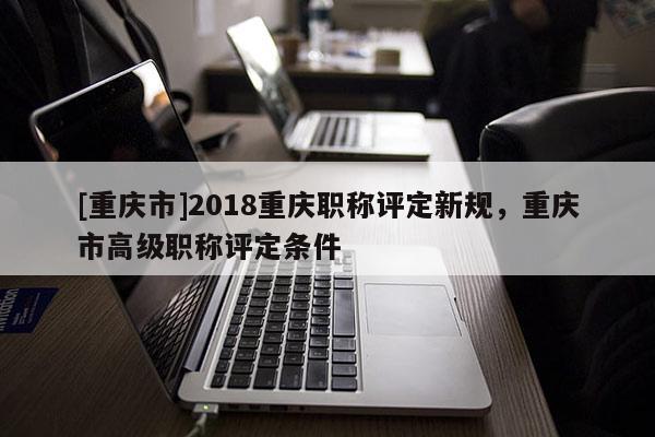 [重慶市]2018重慶職稱評定新規(guī)，重慶市高級職稱評定條件