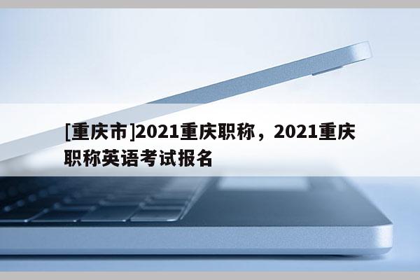 [重慶市]2021重慶職稱，2021重慶職稱英語考試報名