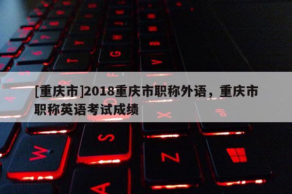 [重慶市]2018重慶市職稱外語，重慶市職稱英語考試成績