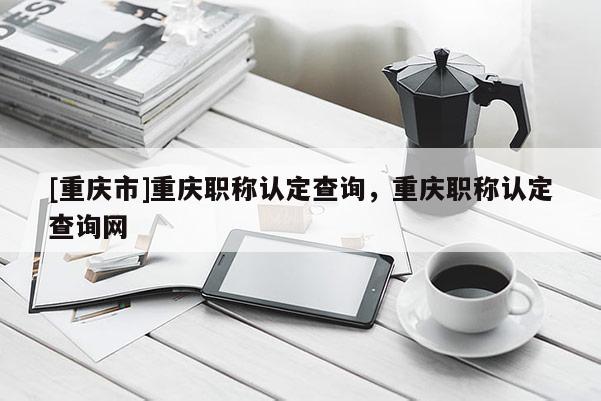 [重慶市]重慶職稱認定查詢，重慶職稱認定查詢網