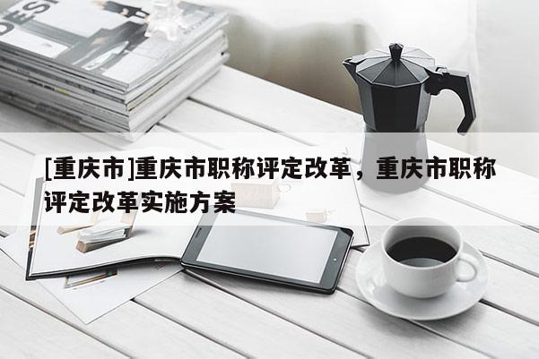 [重慶市]重慶市職稱評定改革，重慶市職稱評定改革實施方案