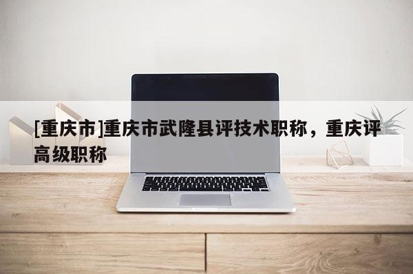[重慶市]重慶市武隆縣評技術職稱，重慶評高級職稱