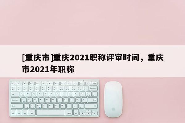 [重慶市]重慶2021職稱評審時間，重慶市2021年職稱