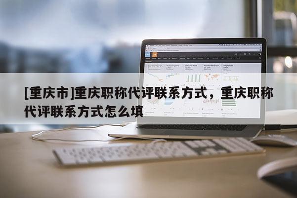 [重慶市]重慶職稱代評聯(lián)系方式，重慶職稱代評聯(lián)系方式怎么填