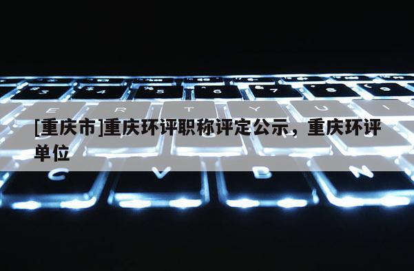 [重慶市]重慶環(huán)評職稱評定公示，重慶環(huán)評單位
