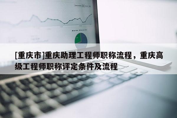 [重慶市]重慶助理工程師職稱流程，重慶高級工程師職稱評定條件及流程