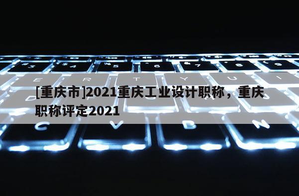 [重慶市]2021重慶工業(yè)設(shè)計(jì)職稱，重慶職稱評(píng)定2021