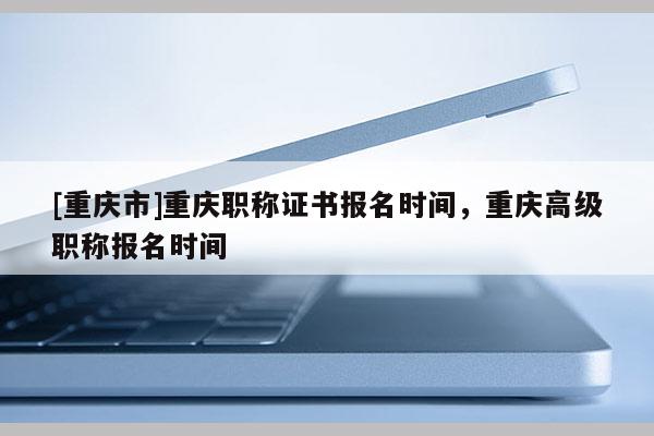 [重慶市]重慶職稱證書報名時間，重慶高級職稱報名時間