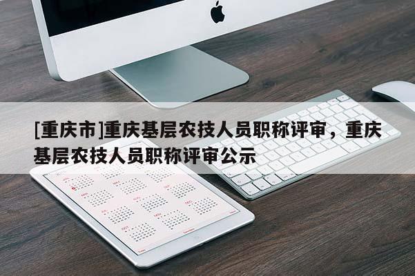 [重慶市]重慶基層農(nóng)技人員職稱評審，重慶基層農(nóng)技人員職稱評審公示