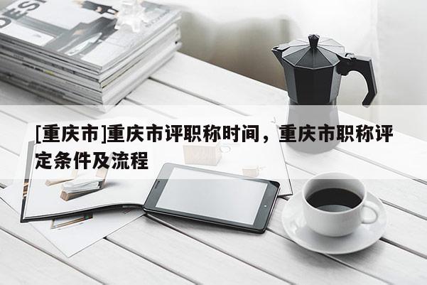 [重慶市]重慶市評職稱時間，重慶市職稱評定條件及流程