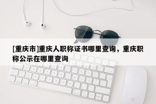 [重慶市]重慶人職稱證書哪里查詢，重慶職稱公示在哪里查詢