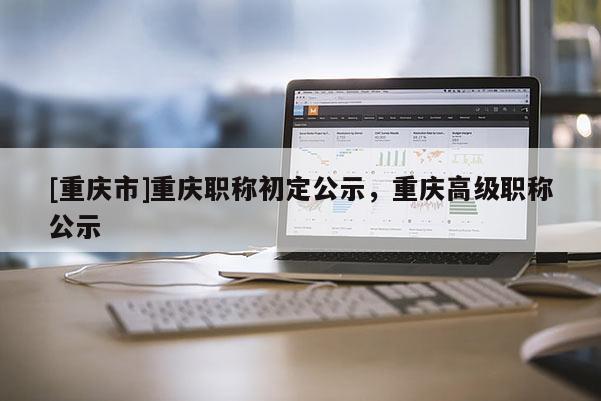 [重慶市]重慶職稱初定公示，重慶高級職稱公示
