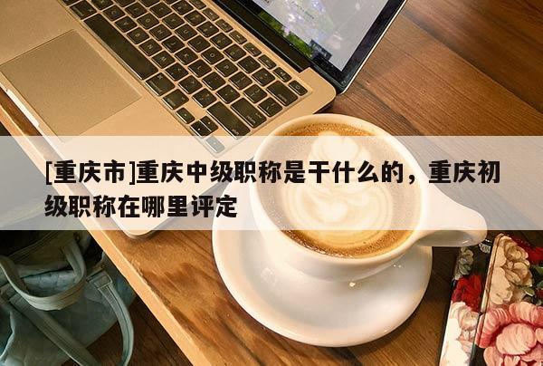 [重慶市]重慶中級職稱是干什么的，重慶初級職稱在哪里評定