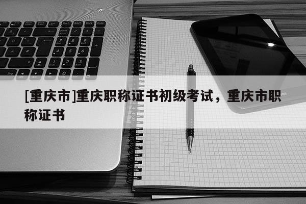 [重慶市]重慶職稱證書初級考試，重慶市職稱證書