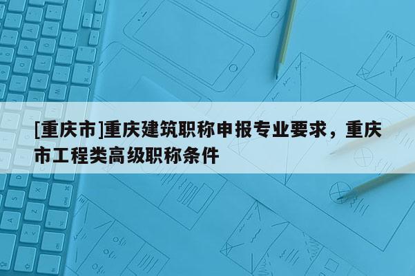 [重慶市]重慶建筑職稱申報專業要求，重慶市工程類高級職稱條件