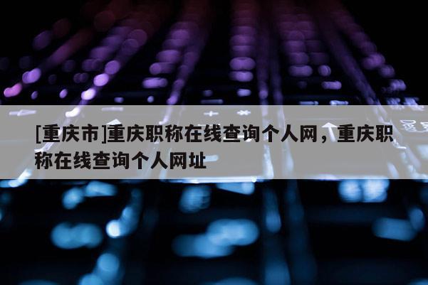 [重慶市]重慶職稱在線查詢個(gè)人網(wǎng)，重慶職稱在線查詢個(gè)人網(wǎng)址