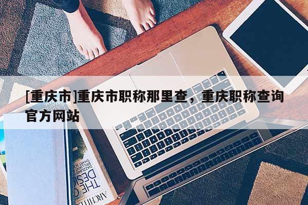 [重慶市]重慶市職稱那里查，重慶職稱查詢官方網站