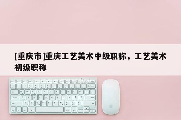 [重慶市]重慶工藝美術中級職稱，工藝美術初級職稱