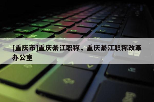 [重慶市]重慶綦江職稱，重慶綦江職稱改革辦公室