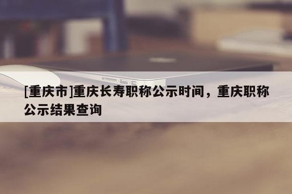 [重慶市]重慶長壽職稱公示時間，重慶職稱公示結果查詢