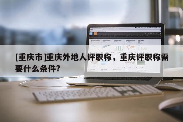 [重慶市]重慶外地人評職稱，重慶評職稱需要什么條件?