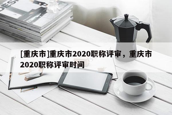 [重慶市]重慶市2020職稱評審，重慶市2020職稱評審時間