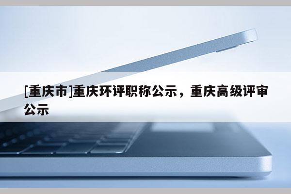 [重慶市]重慶環(huán)評(píng)職稱公示，重慶高級(jí)評(píng)審公示