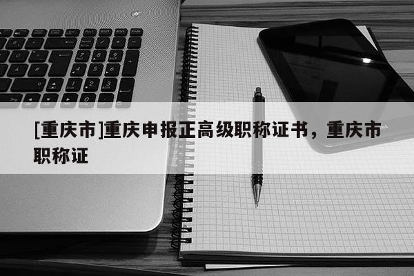 [重慶市]重慶申報正高級職稱證書，重慶市職稱證