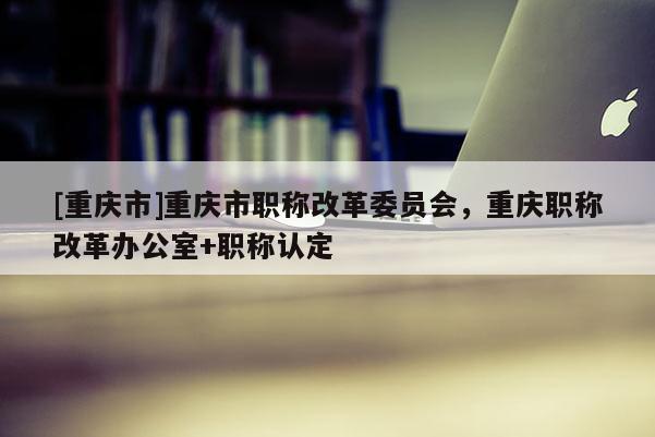 [重慶市]重慶市職稱改革委員會，重慶職稱改革辦公室+職稱認定