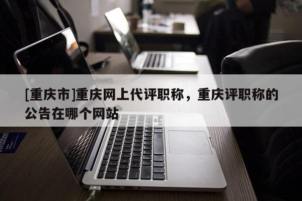[重慶市]重慶網上代評職稱，重慶評職稱的公告在哪個網站