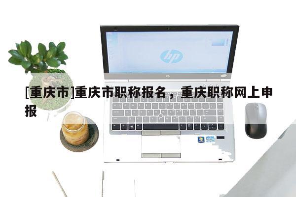 [重慶市]重慶市職稱報名，重慶職稱網上申報