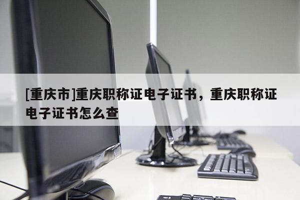 [重慶市]重慶職稱證電子證書，重慶職稱證電子證書怎么查
