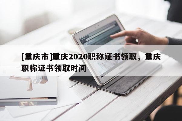 [重慶市]重慶2020職稱證書領取，重慶職稱證書領取時間
