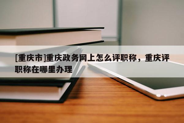 [重慶市]重慶政務(wù)網(wǎng)上怎么評(píng)職稱，重慶評(píng)職稱在哪里辦理