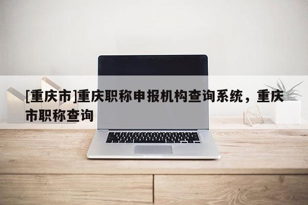 [重慶市]重慶職稱申報機構查詢系統，重慶市職稱查詢
