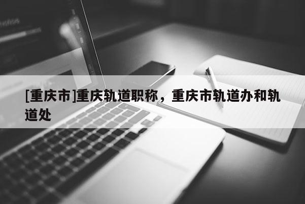 [重慶市]重慶軌道職稱，重慶市軌道辦和軌道處