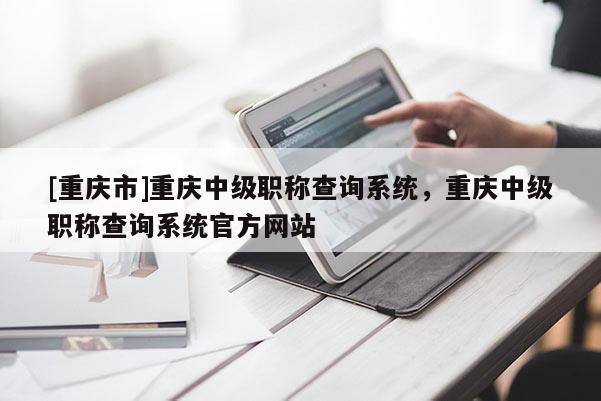 [重慶市]重慶中級職稱查詢系統，重慶中級職稱查詢系統官方網站