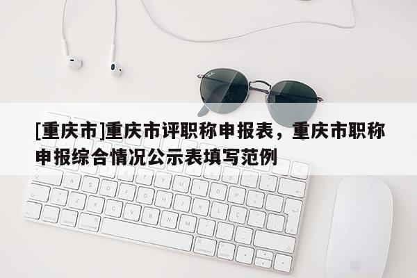 [重慶市]重慶市評職稱申報表，重慶市職稱申報綜合情況公示表填寫范例