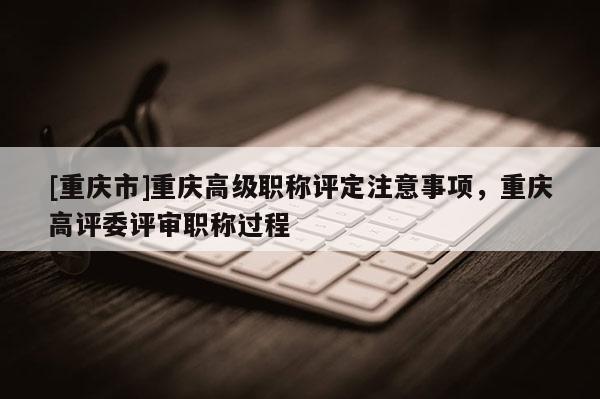 [重慶市]重慶高級職稱評定注意事項，重慶高評委評審職稱過程