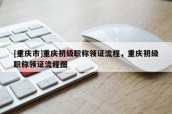 [重慶市]重慶初級職稱領證流程，重慶初級職稱領證流程圖