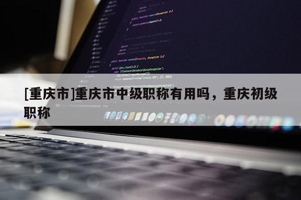 [重慶市]重慶市中級(jí)職稱有用嗎，重慶初級(jí)職稱