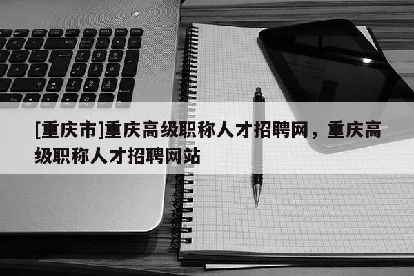 [重慶市]重慶高級職稱人才招聘網(wǎng)，重慶高級職稱人才招聘網(wǎng)站