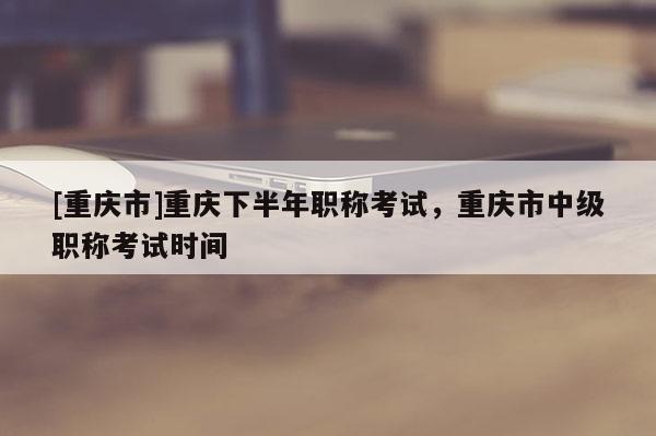 [重慶市]重慶下半年職稱(chēng)考試，重慶市中級(jí)職稱(chēng)考試時(shí)間