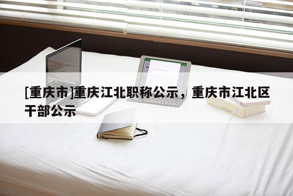 [重慶市]重慶江北職稱公示，重慶市江北區干部公示