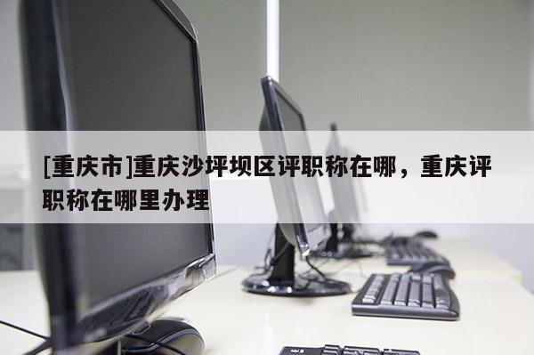 [重慶市]重慶沙坪壩區評職稱在哪，重慶評職稱在哪里辦理